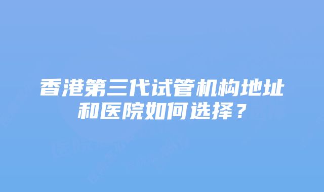 香港第三代试管机构地址和医院如何选择？