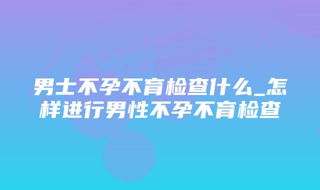 男士不孕不育检查什么_怎样进行男性不孕不育检查