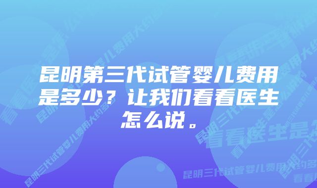 昆明第三代试管婴儿费用是多少？让我们看看医生怎么说。