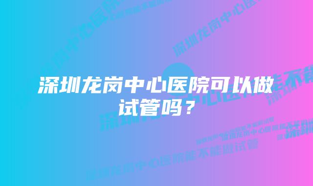 深圳龙岗中心医院可以做试管吗？