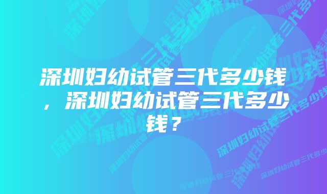 深圳妇幼试管三代多少钱，深圳妇幼试管三代多少钱？