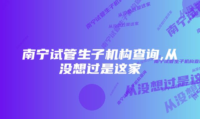 南宁试管生子机构查询,从没想过是这家