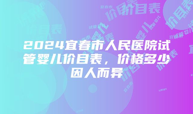 2024宜春市人民医院试管婴儿价目表，价格多少因人而异