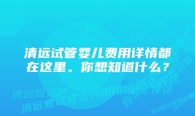 清远试管婴儿费用详情都在这里。你想知道什么？