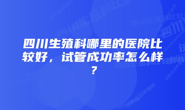 四川生殖科哪里的医院比较好，试管成功率怎么样？