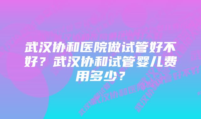 武汉协和医院做试管好不好？武汉协和试管婴儿费用多少？