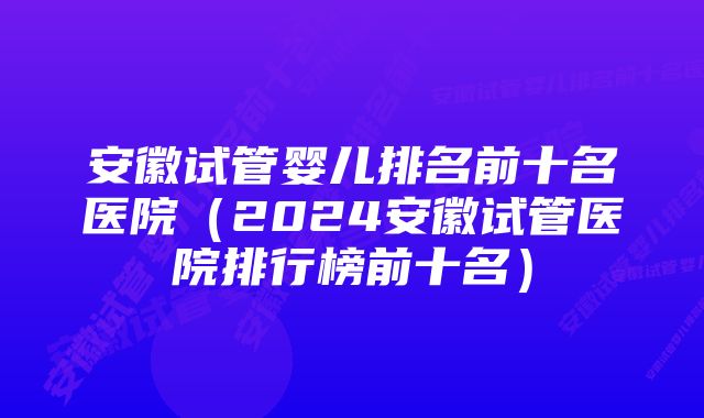 安徽试管婴儿排名前十名医院（2024安徽试管医院排行榜前十名）