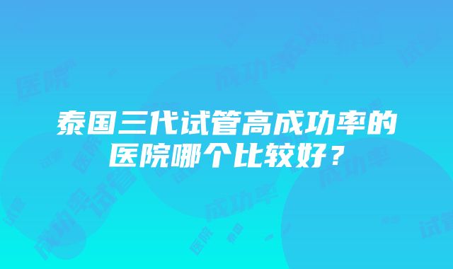 泰国三代试管高成功率的医院哪个比较好？