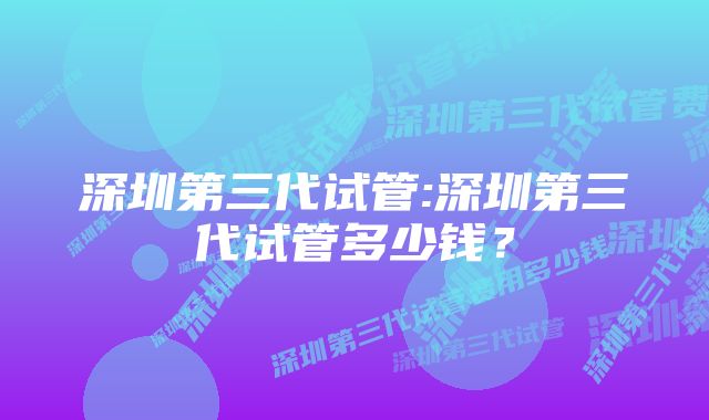 深圳第三代试管:深圳第三代试管多少钱？