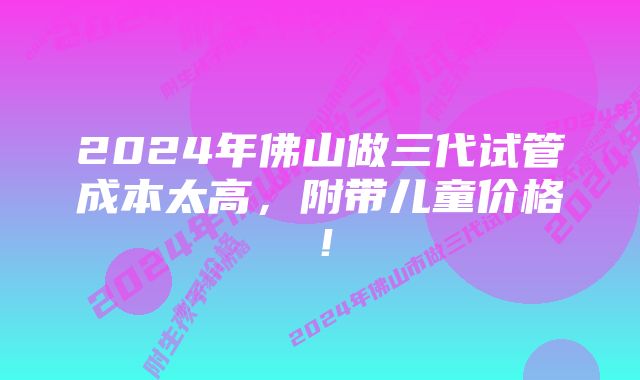 2024年佛山做三代试管成本太高，附带儿童价格！