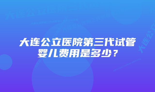 大连公立医院第三代试管婴儿费用是多少？