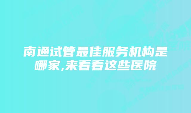 南通试管最佳服务机构是哪家,来看看这些医院