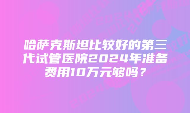 哈萨克斯坦比较好的第三代试管医院2024年准备费用10万元够吗？