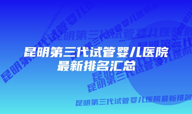 昆明第三代试管婴儿医院最新排名汇总