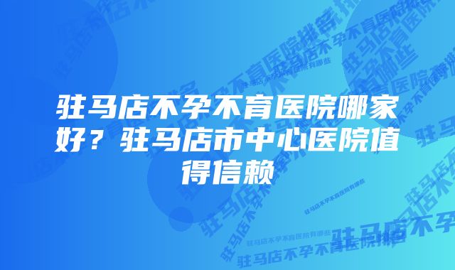 驻马店不孕不育医院哪家好？驻马店市中心医院值得信赖