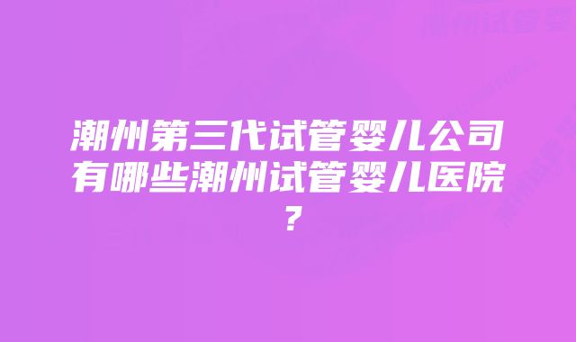 潮州第三代试管婴儿公司有哪些潮州试管婴儿医院？