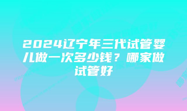 2024辽宁年三代试管婴儿做一次多少钱？哪家做试管好