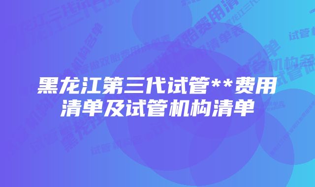 黑龙江第三代试管**费用清单及试管机构清单