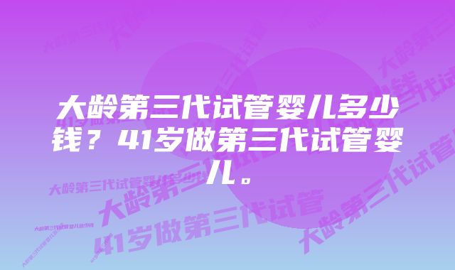 大龄第三代试管婴儿多少钱？41岁做第三代试管婴儿。