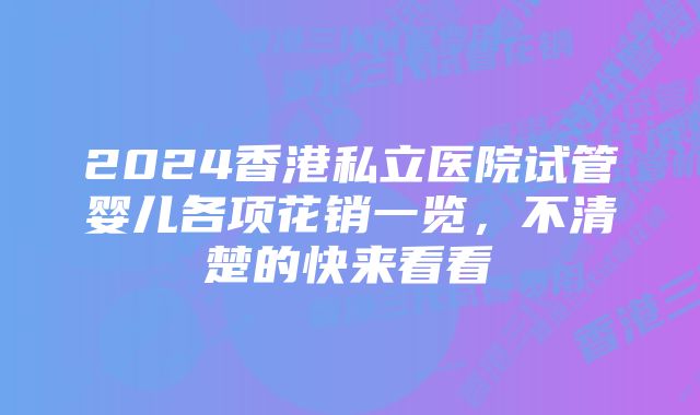 2024香港私立医院试管婴儿各项花销一览，不清楚的快来看看