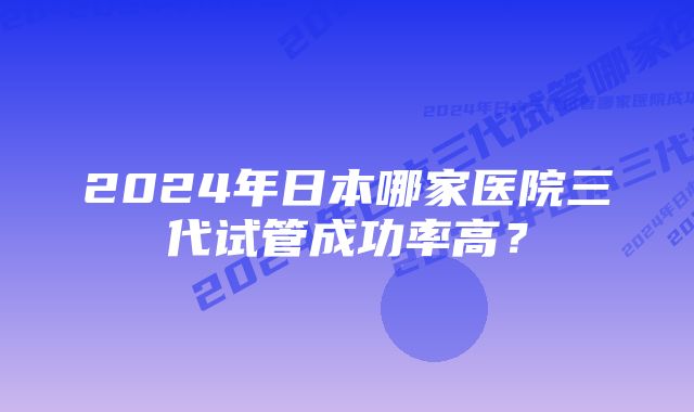 2024年日本哪家医院三代试管成功率高？