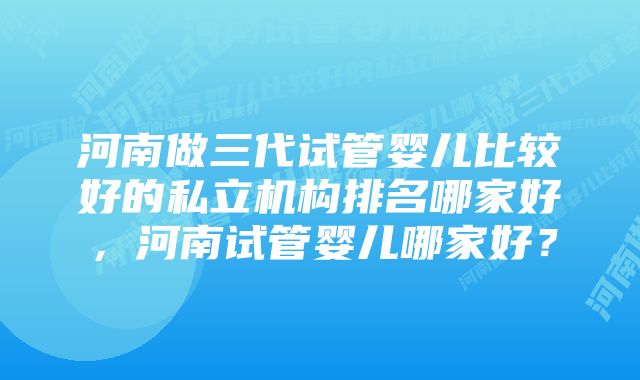 河南做三代试管婴儿比较好的私立机构排名哪家好，河南试管婴儿哪家好？