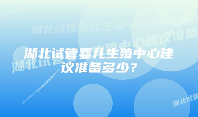 湖北试管婴儿生殖中心建议准备多少？