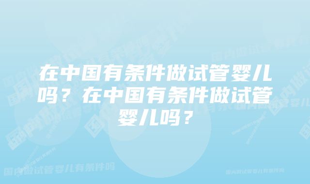 在中国有条件做试管婴儿吗？在中国有条件做试管婴儿吗？