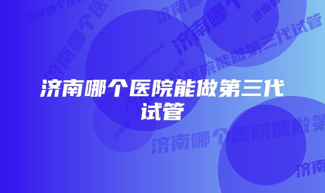 济南哪个医院能做第三代试管