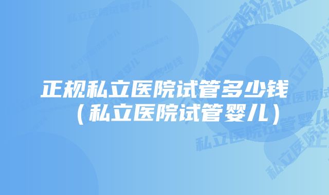 正规私立医院试管多少钱（私立医院试管婴儿）