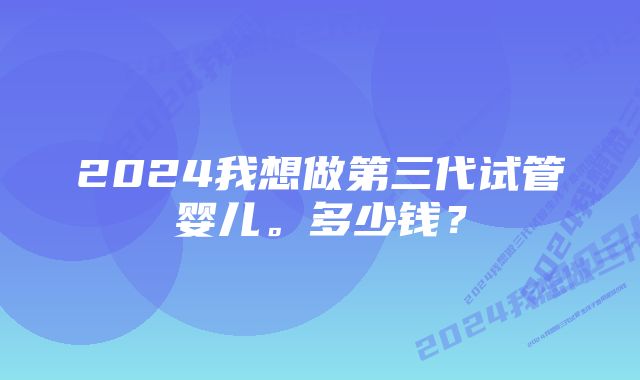 2024我想做第三代试管婴儿。多少钱？