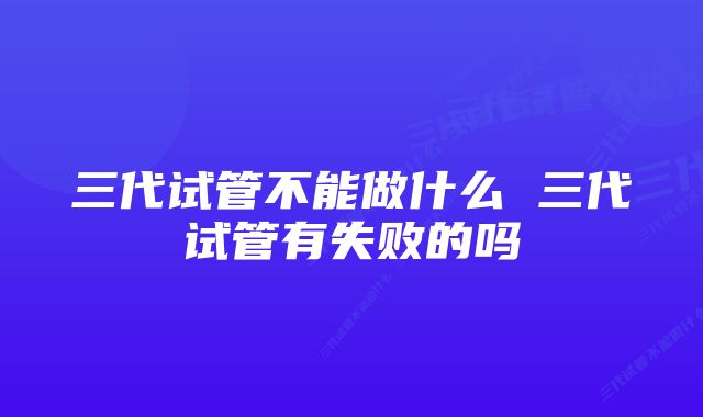 三代试管不能做什么 三代试管有失败的吗