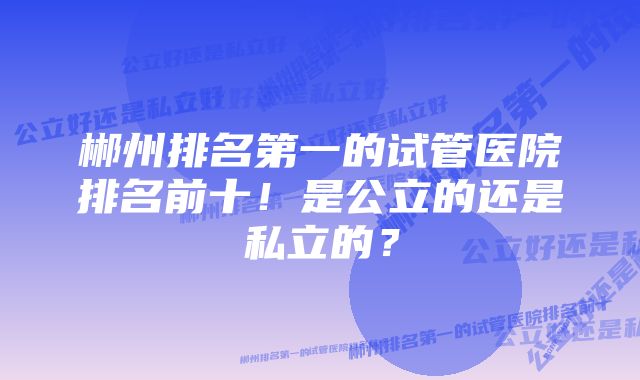 郴州排名第一的试管医院排名前十！是公立的还是私立的？