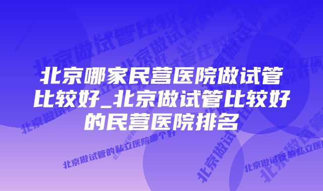 北京哪家民营医院做试管比较好_北京做试管比较好的民营医院排名