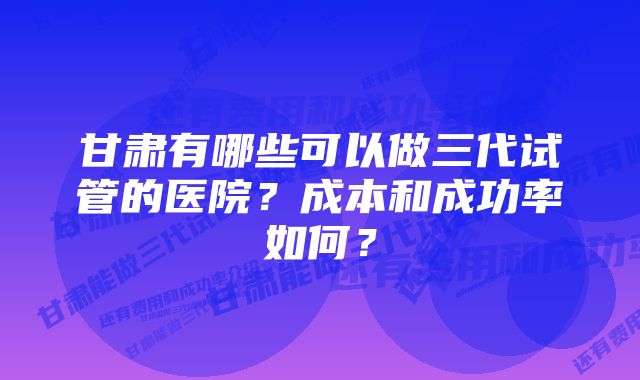 甘肃有哪些可以做三代试管的医院？成本和成功率如何？