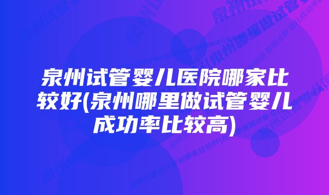 泉州试管婴儿医院哪家比较好(泉州哪里做试管婴儿成功率比较高)