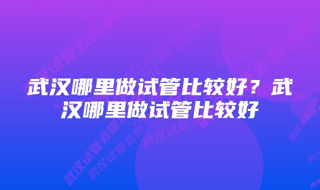 武汉哪里做试管比较好？武汉哪里做试管比较好