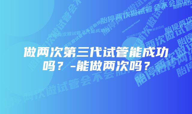 做两次第三代试管能成功吗？-能做两次吗？