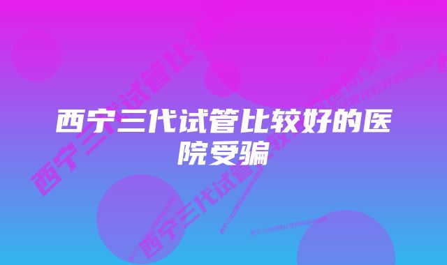 西宁三代试管比较好的医院受骗