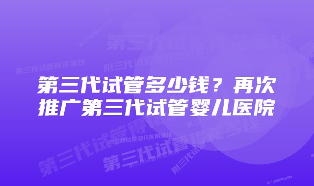 第三代试管多少钱？再次推广第三代试管婴儿医院