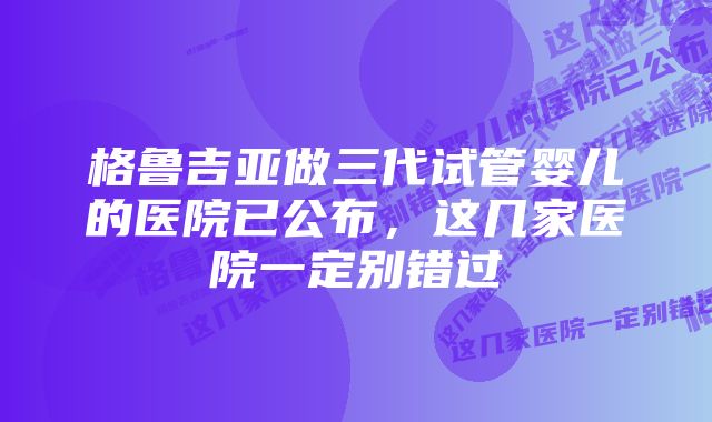 格鲁吉亚做三代试管婴儿的医院已公布，这几家医院一定别错过