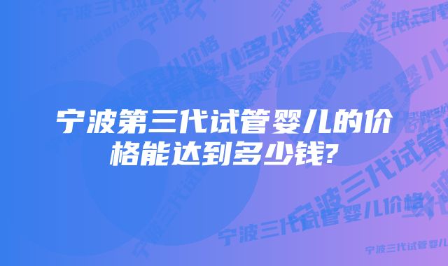 宁波第三代试管婴儿的价格能达到多少钱?