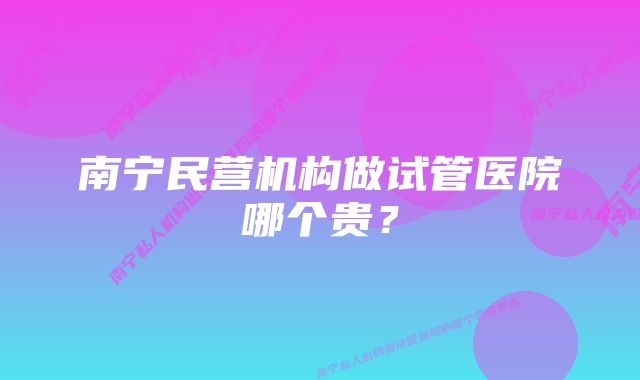 南宁民营机构做试管医院哪个贵？