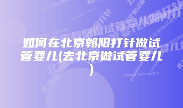 如何在北京朝阳打针做试管婴儿(去北京做试管婴儿)