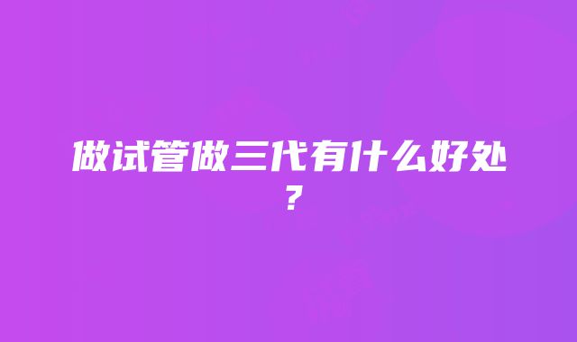 做试管做三代有什么好处？