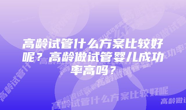 高龄试管什么方案比较好呢？高龄做试管婴儿成功率高吗？