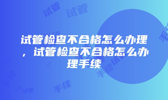 试管检查不合格怎么办理，试管检查不合格怎么办理手续