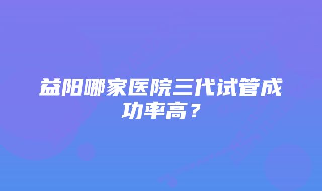 益阳哪家医院三代试管成功率高？