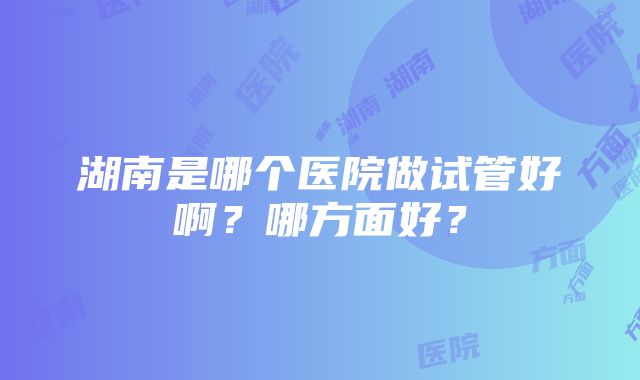 湖南是哪个医院做试管好啊？哪方面好？