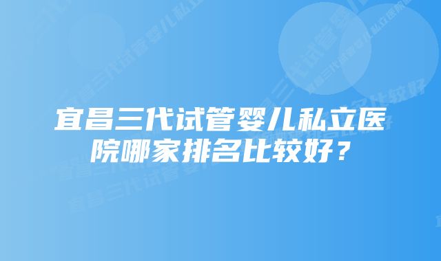 宜昌三代试管婴儿私立医院哪家排名比较好？